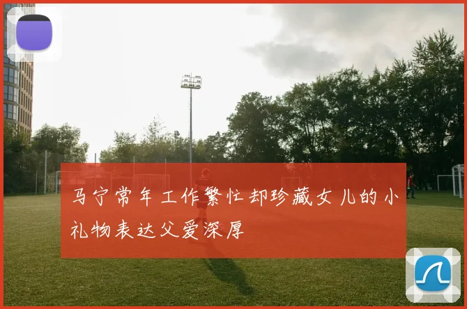 马宁常年工作繁忙却珍藏女儿的小礼物表达父爱深厚