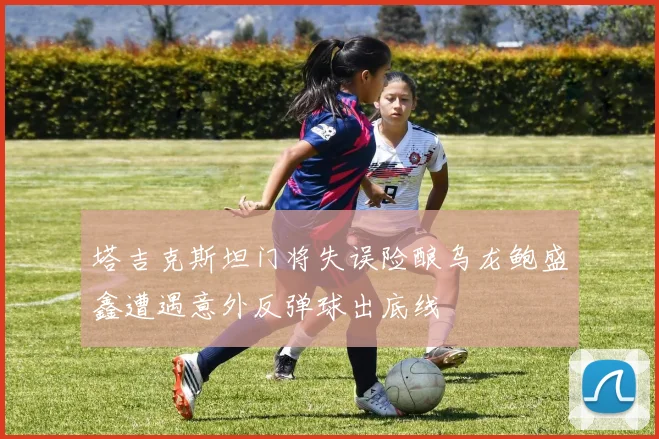 塔吉克斯坦门将失误险酿乌龙鲍盛鑫遭遇意外反弹球出底线