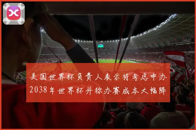 美国世界杯负责人表示将考虑申办2038年世界杯并称办赛成本大幅降低