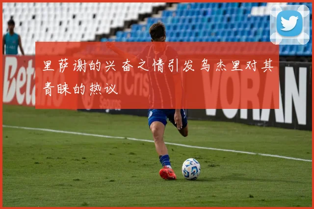 里萨谢的兴奋之情引发乌杰里对其青睐的热议