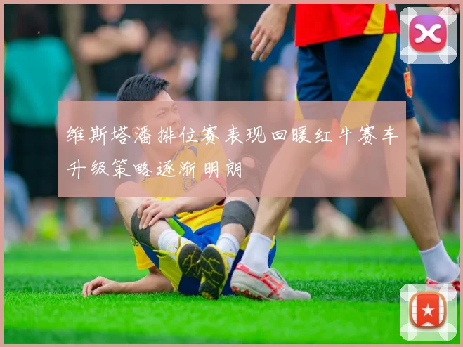 维斯塔潘排位赛表现回暖红牛赛车升级策略逐渐明朗