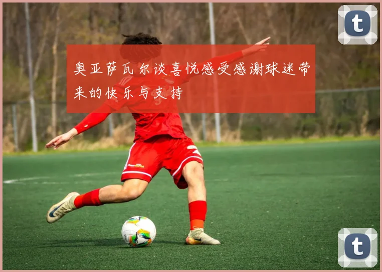 奥亚萨瓦尔谈喜悦感受感谢球迷带来的快乐与支持