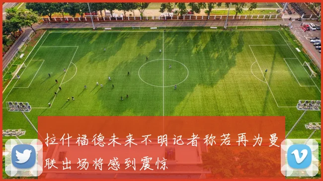 拉什福德未来不明记者称若再为曼联出场将感到震惊