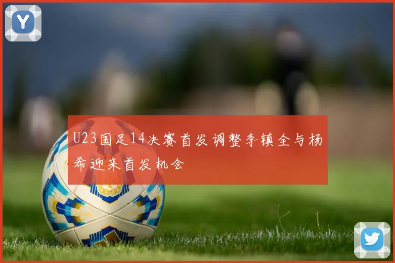 U23国足14决赛首发调整李镇全与杨希迎来首发机会