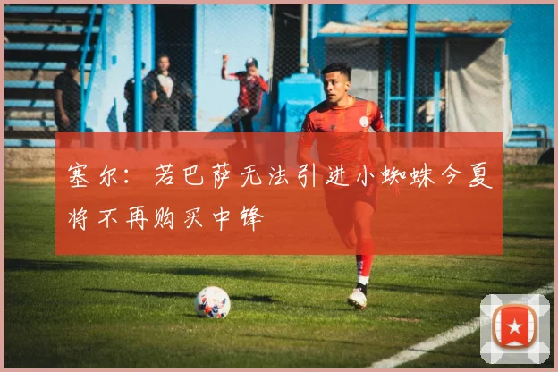 塞尔：若巴萨无法引进小蜘蛛今夏将不再购买中锋