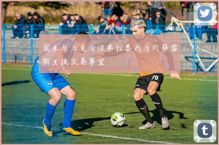 国米与马竞洽谈弗拉泰西与冈萨雷斯互换交易事宜