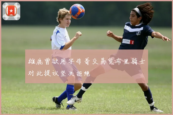 雄鹿曾欲用字母哥交易莫布里骑士对此提议坚决拒绝