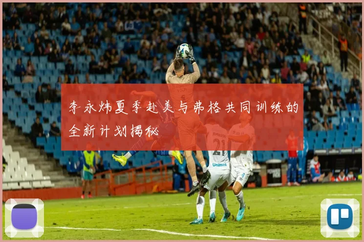 李永炜夏季赴美与弗格共同训练的全新计划揭秘