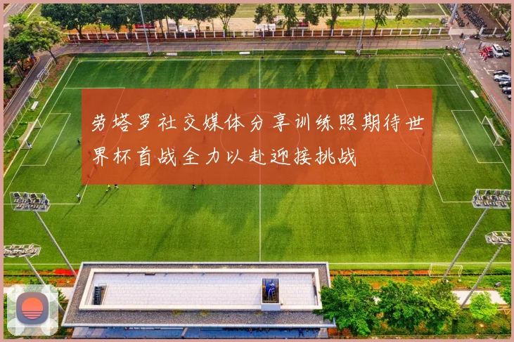 劳塔罗社交媒体分享训练照期待世界杯首战全力以赴迎接挑战
