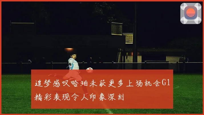 追梦感叹哈珀未获更多上场机会G1精彩表现令人印象深刻