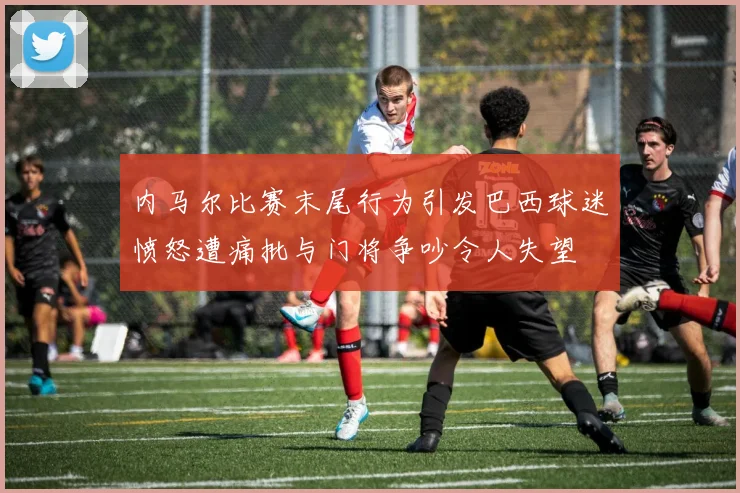 内马尔比赛末尾行为引发巴西球迷愤怒遭痛批与门将争吵令人失望