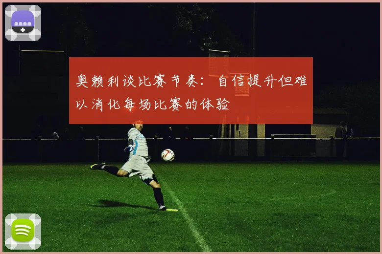 奥赖利谈比赛节奏：自信提升但难以消化每场比赛的体验
