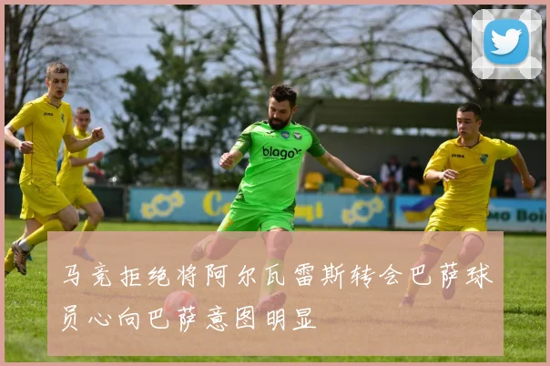 马竞拒绝将阿尔瓦雷斯转会巴萨球员心向巴萨意图明显