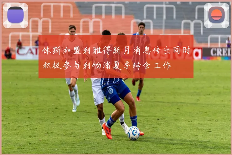 休斯加盟利雅得新月消息传出同时积极参与利物浦夏季转会工作