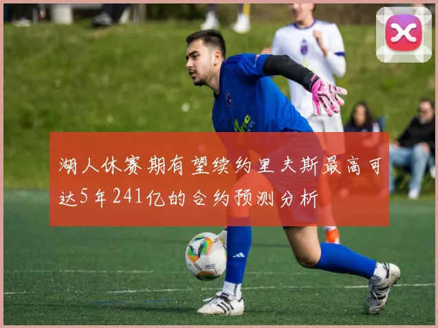 湖人休赛期有望续约里夫斯最高可达5年241亿的合约预测分析
