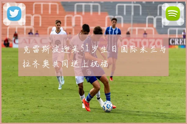 克雷斯波迎来51岁生日国际米兰与拉齐奥共同送上祝福