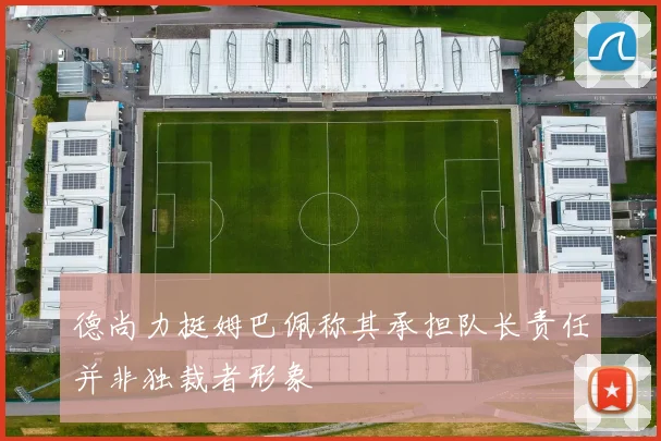德尚力挺姆巴佩称其承担队长责任并非独裁者形象