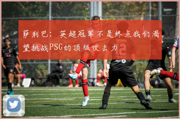 萨利巴：英超冠军不是终点我们渴望挑战PSG的顶级攻击力