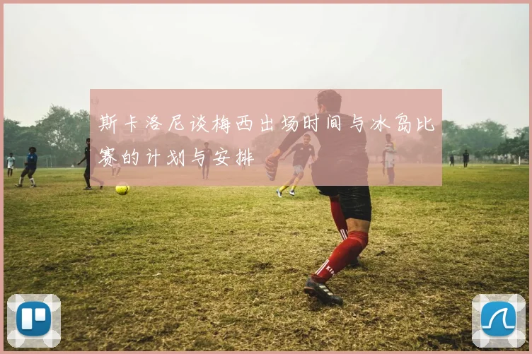 斯卡洛尼谈梅西出场时间与冰岛比赛的计划与安排