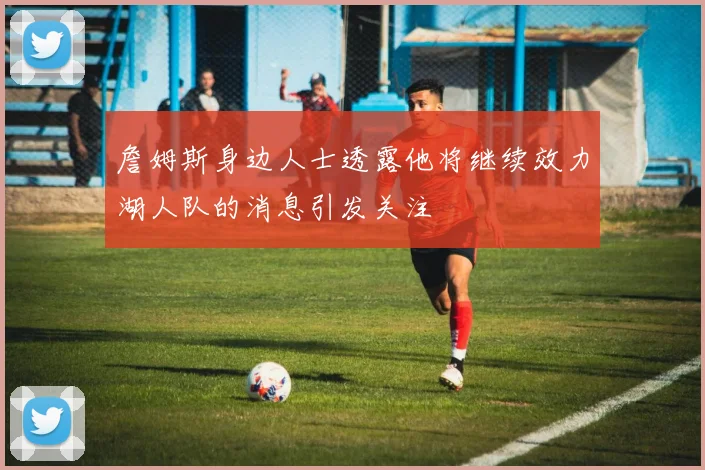詹姆斯身边人士透露他将继续效力湖人队的消息引发关注