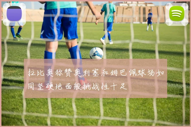 拉比奥称赞奥利塞和姆巴佩球场如同坚硬地面般挑战性十足