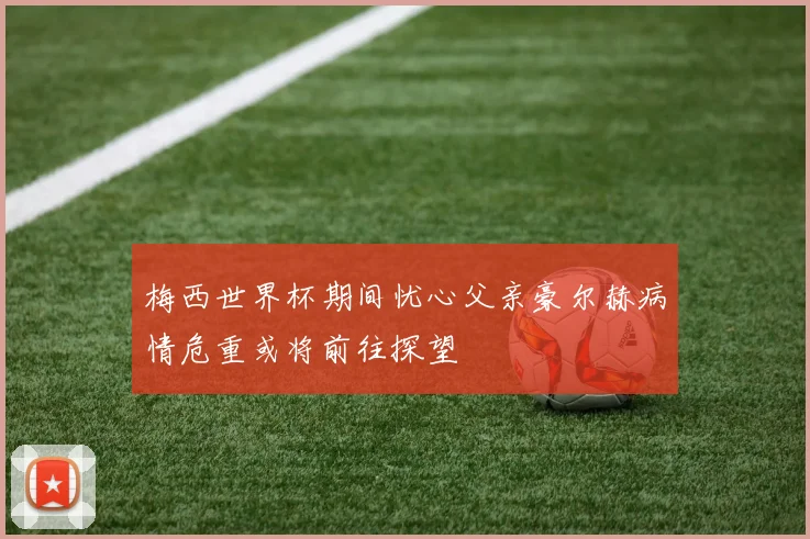 梅西世界杯期间忧心父亲豪尔赫病情危重或将前往探望