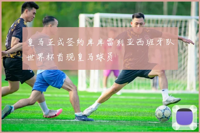 皇马正式签约库库雷利亚西班牙队世界杯首现皇马球员