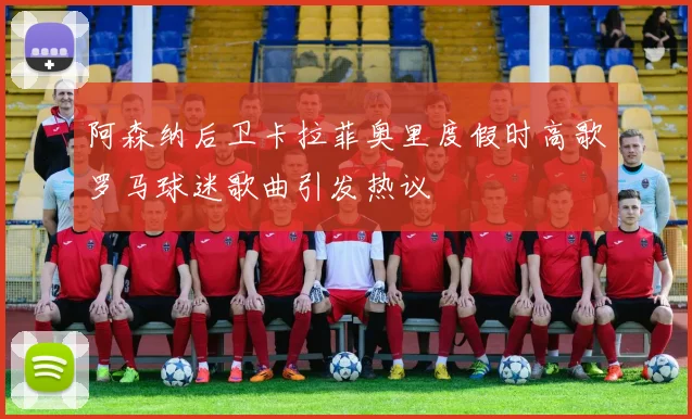 阿森纳后卫卡拉菲奥里度假时高歌罗马球迷歌曲引发热议