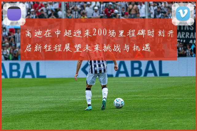 高迪在中超迎来200场里程碑时刻开启新征程展望未来挑战与机遇