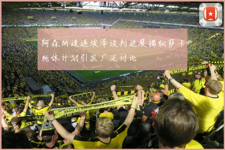 阿森纳追逐埃泽谈判进展揭秘萨卡轮休计划引发广泛讨论