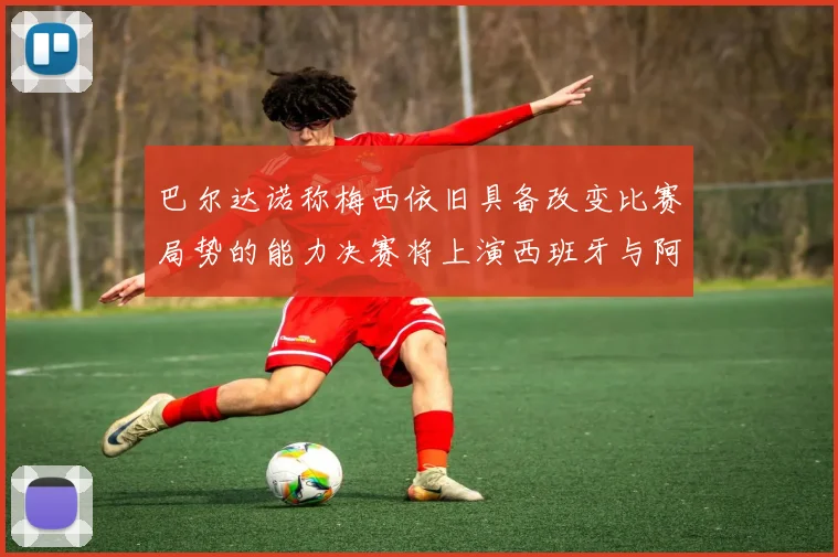 巴尔达诺称梅西依旧具备改变比赛局势的能力决赛将上演西班牙与阿根廷的对决
