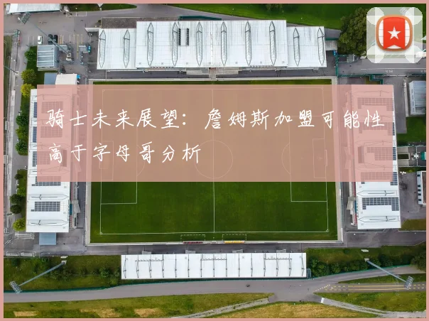 骑士未来展望：詹姆斯加盟可能性高于字母哥分析