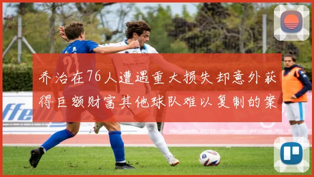 乔治在76人遭遇重大损失却意外获得巨额财富其他球队难以复制的案例