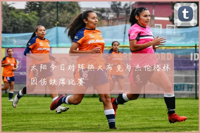 太阳今日对阵热火布克与杰伦格林因伤缺席比赛