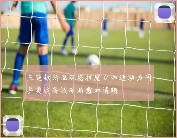 王楚钦新混双搭档磨合加速助力国乒奥运备战布局愈加清晰